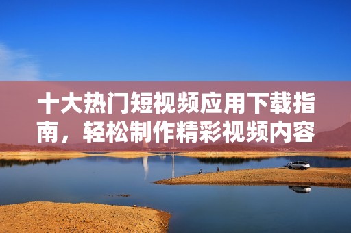 十大热门短视频应用下载指南，轻松制作精彩视频内容