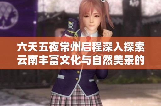 六天五夜常州启程深入探索云南丰富文化与自然美景的全方位旅游套餐报价分析