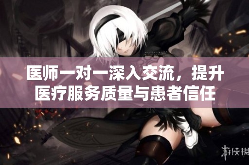 医师一对一深入交流，提升医疗服务质量与患者信任