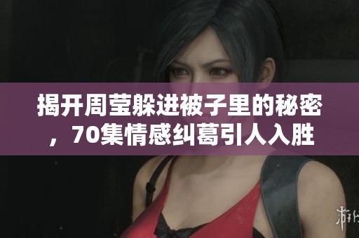 揭开周莹躲进被子里的秘密，70集情感纠葛引人入胜