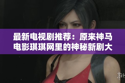 最新电视剧推荐：原来神马电影琪琪网里的神秘新剧大揭秘