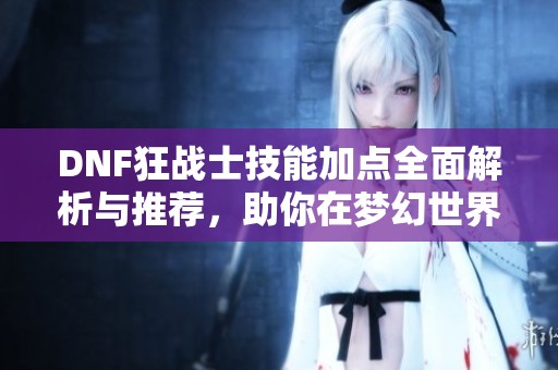 DNF狂战士技能加点全面解析与推荐，助你在梦幻世界中战无不胜