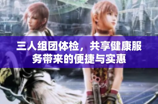 三人组团体检，共享健康服务带来的便捷与实惠