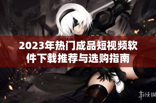 2023年热门成品短视频软件下载推荐与选购指南