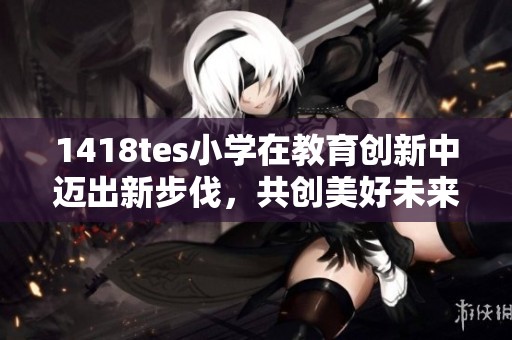 1418tes小学在教育创新中迈出新步伐，共创美好未来