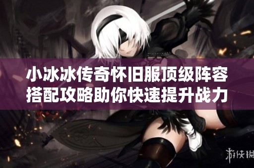 小冰冰传奇怀旧服顶级阵容搭配攻略助你快速提升战力与玩法技巧