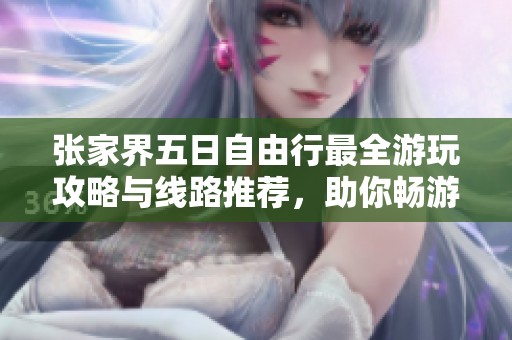 张家界五日自由行最全游玩攻略与线路推荐，助你畅游美丽景点体验自然之美