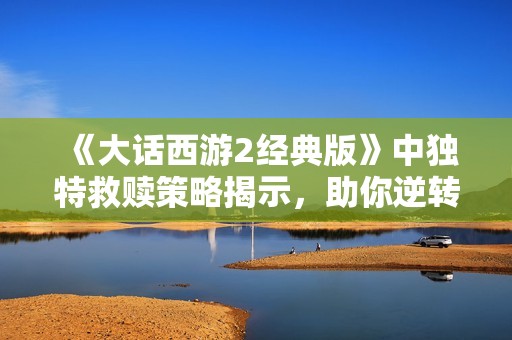 《大话西游2经典版》中独特救赎策略揭示，助你逆转游戏困境的绝佳方法