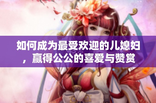 如何成为最受欢迎的儿媳妇，赢得公公的喜爱与赞赏