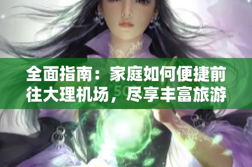 全面指南：家庭如何便捷前往大理机场，尽享丰富旅游乐趣与精彩体验