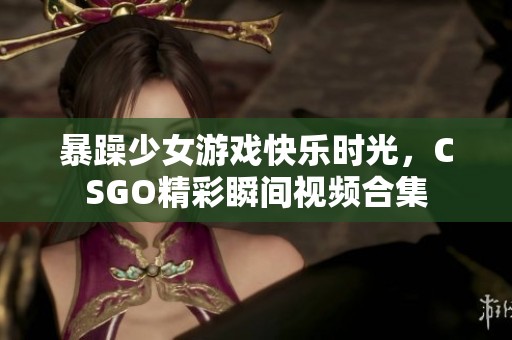 暴躁少女游戏快乐时光，CSGO精彩瞬间视频合集