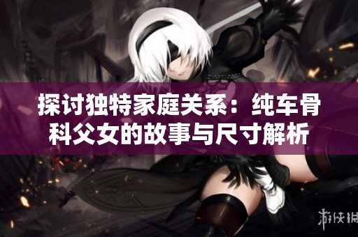 探讨独特家庭关系：纯车骨科父女的故事与尺寸解析
