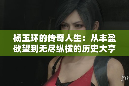 杨玉环的传奇人生：从丰盈欲望到无尽纵横的历史大亨