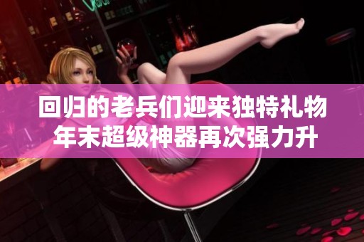 回归的老兵们迎来独特礼物 年末超级神器再次强力升级助力玩家体验提升