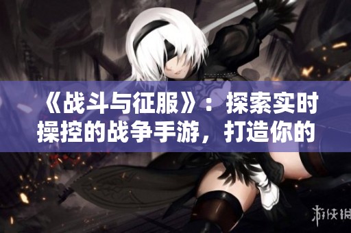 《战斗与征服》：探索实时操控的战争手游，打造你的策略帝国与荣耀之路！