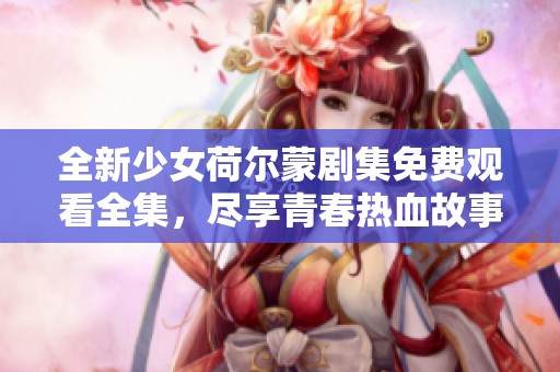 全新少女荷尔蒙剧集免费观看全集，尽享青春热血故事