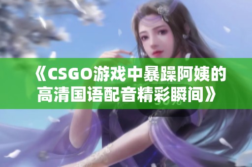 《CSGO游戏中暴躁阿姨的高清国语配音精彩瞬间》