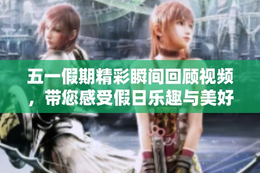 五一假期精彩瞬间回顾视频，带您感受假日乐趣与美好时光