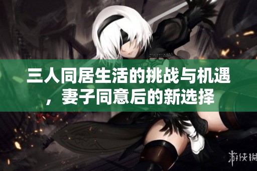 三人同居生活的挑战与机遇，妻子同意后的新选择