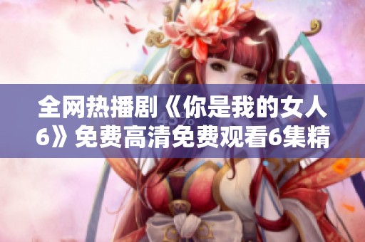 全网热播剧《你是我的女人6》免费高清免费观看6集精彩内容解析