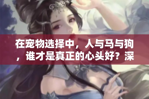在宠物选择中，人与马与狗，谁才是真正的心头好？深度解析你的爱与选择