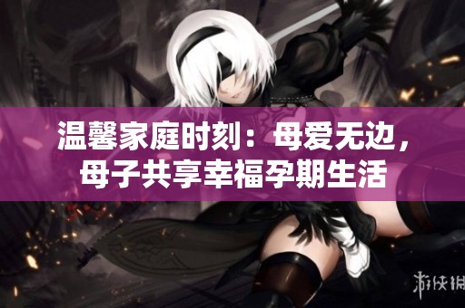 温馨家庭时刻：母爱无边，母子共享幸福孕期生活