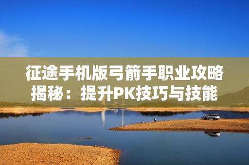 征途手机版弓箭手职业攻略揭秘：提升PK技巧与技能运用助你制胜之道