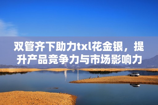 双管齐下助力txl花金银，提升产品竞争力与市场影响力