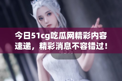 今日51cg吃瓜网精彩内容速递，精彩消息不容错过！