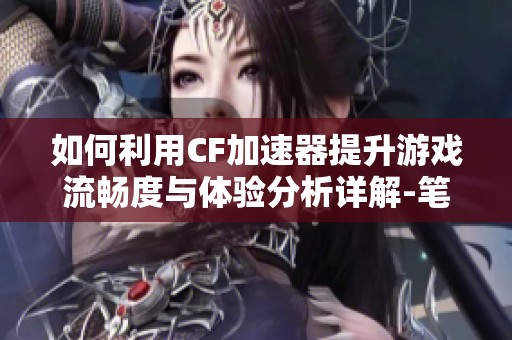 如何利用CF加速器提升游戏流畅度与体验分析详解-笔墨手游网