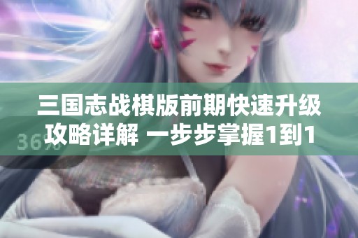 三国志战棋版前期快速升级攻略详解 一步步掌握1到15级的致胜技巧与策略