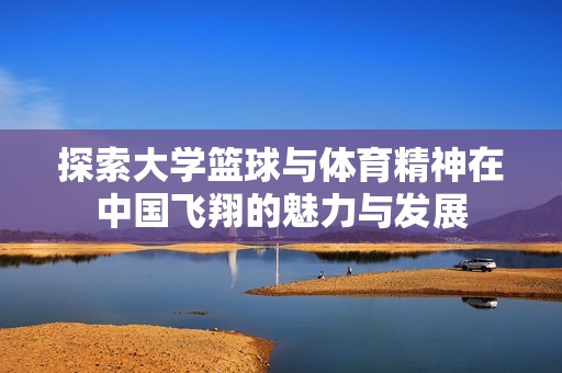探索大学篮球与体育精神在中国飞翔的魅力与发展