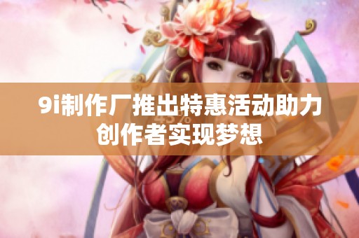 9i制作厂推出特惠活动助力创作者实现梦想