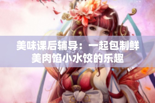美味课后辅导：一起包制鲜美肉馅小水饺的乐趣