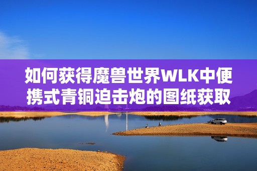 如何获得魔兽世界WLK中便携式青铜迫击炮的图纸获取攻略分析