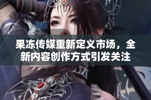 果冻传媒重新定义市场，全新内容创作方式引发关注