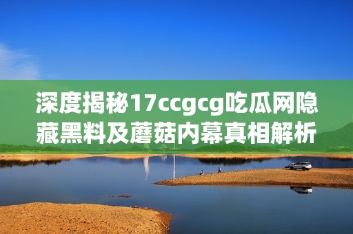 深度揭秘17ccgcg吃瓜网隐藏黑料及蘑菇内幕真相解析