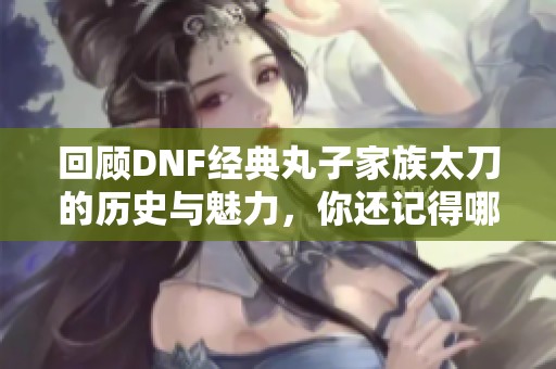 回顾DNF经典丸子家族太刀的历史与魅力，你还记得哪些精彩瞬间吗