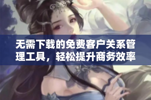 无需下载的免费客户关系管理工具，轻松提升商务效率