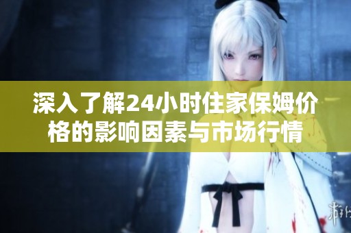 深入了解24小时住家保姆价格的影响因素与市场行情