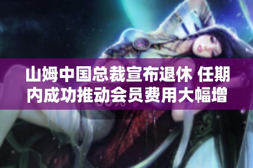 山姆中国总裁宣布退休 任期内成功推动会员费用大幅增长至千亿年营收
