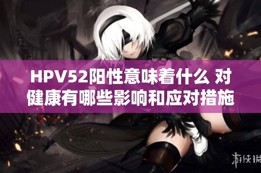 HPV52阳性意味着什么 对健康有哪些影响和应对措施