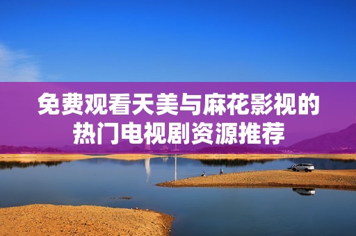 免费观看天美与麻花影视的热门电视剧资源推荐