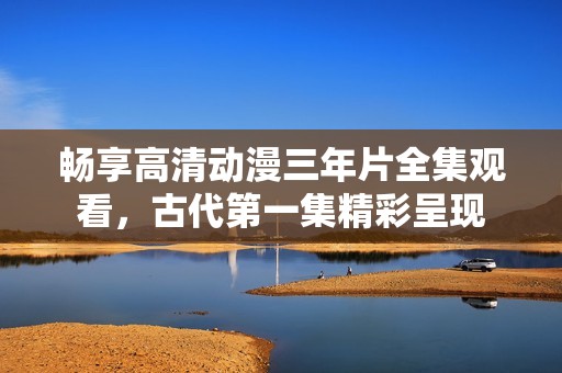 畅享高清动漫三年片全集观看，古代第一集精彩呈现