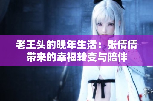 老王头的晚年生活：张倩倩带来的幸福转变与陪伴