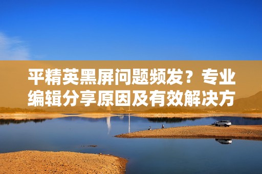 平精英黑屏问题频发？专业编辑分享原因及有效解决方法助你畅玩游戏