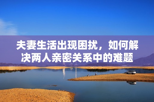 夫妻生活出现困扰，如何解决两人亲密关系中的难题