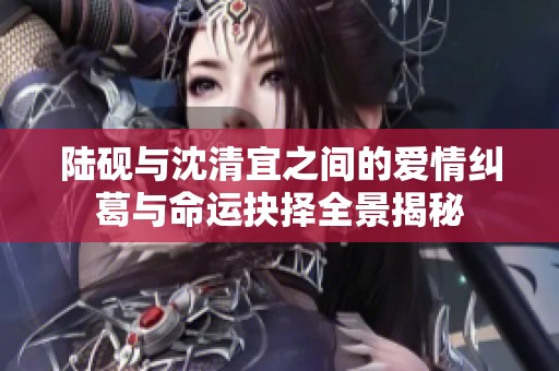 陆砚与沈清宜之间的爱情纠葛与命运抉择全景揭秘