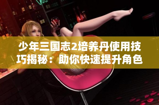 少年三国志2培养丹使用技巧揭秘：助你快速提升角色战斗力的攻略秘籍