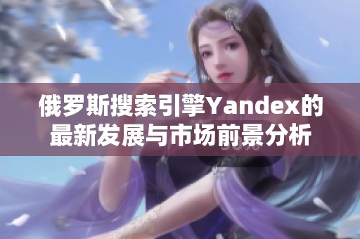 俄罗斯搜索引擎Yandex的最新发展与市场前景分析